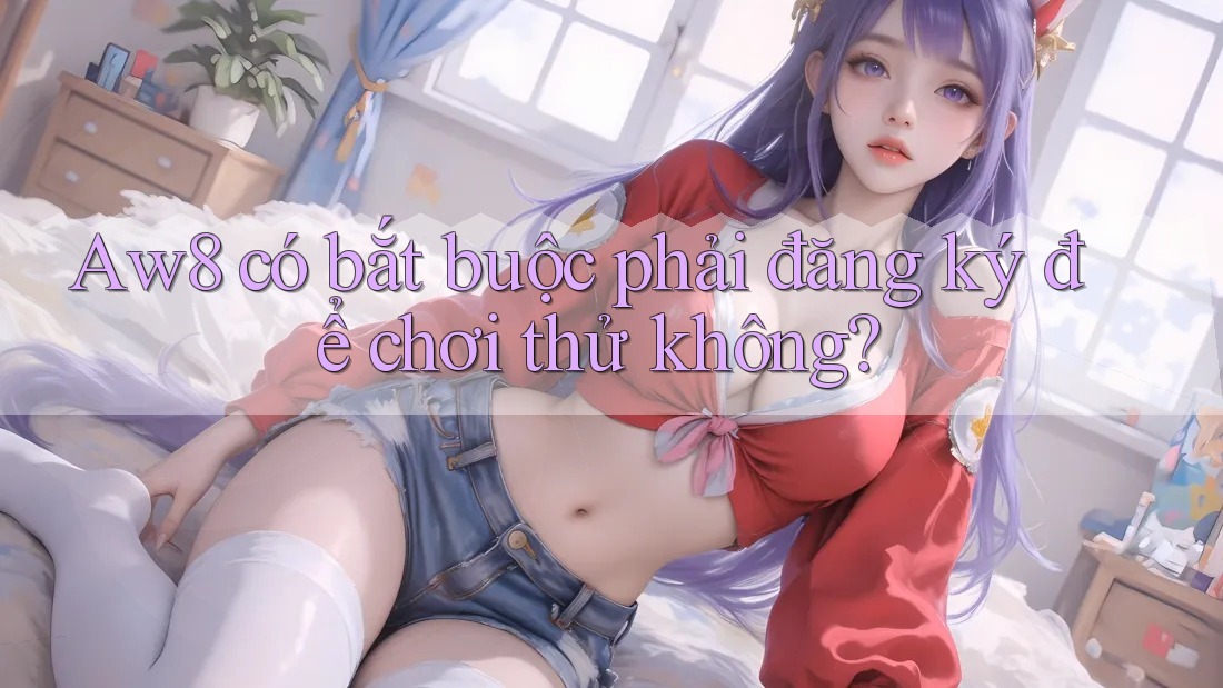 Aw8 có bắt buộc phải đăng ký để chơi thử không? Aw8 có bắt buộc phải đăng ký để chơi thử không?