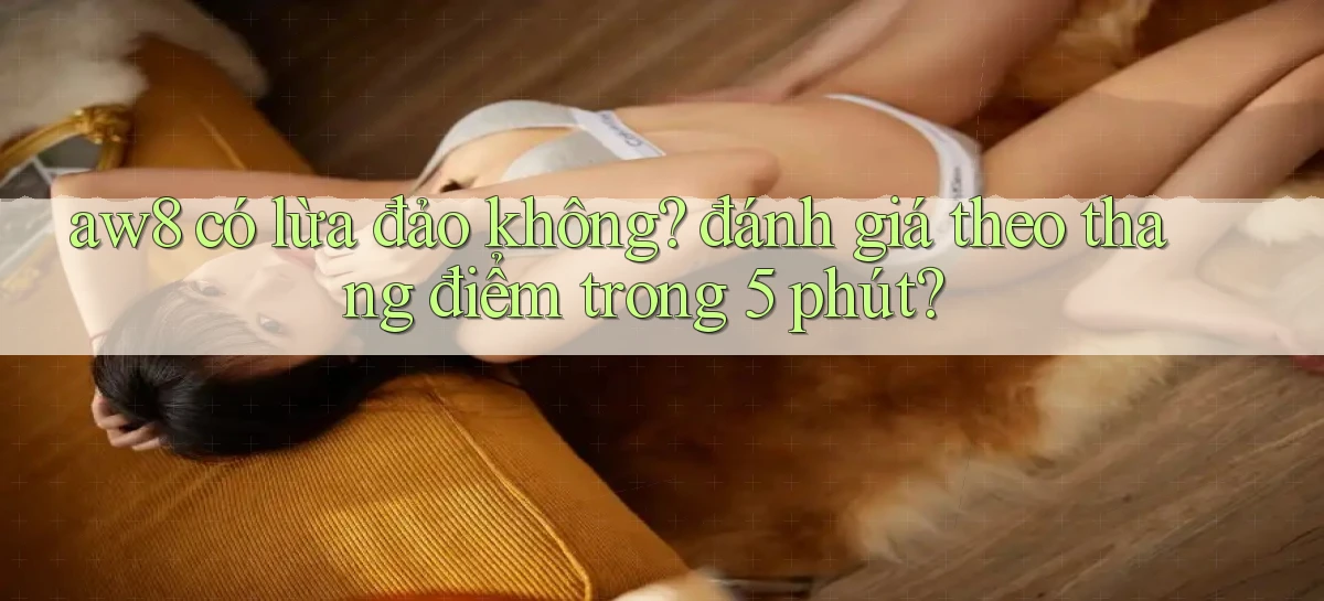 aw8 có lừa đảo không đánh giá theo thang điểm trong 5 phút