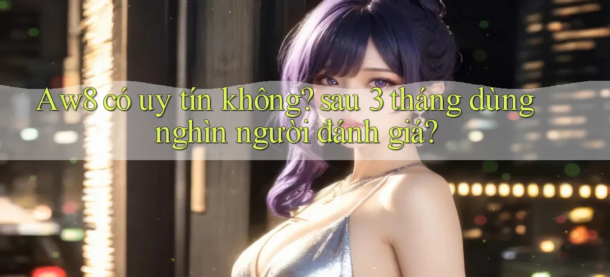 Aw8 có uy tín không sau 3 tháng dùng nghìn người đánh giá
