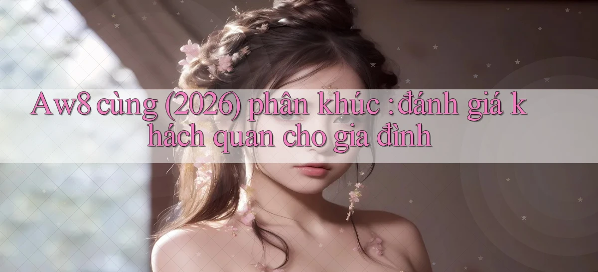 Aw8 cùng (2026) phân khúc đánh giá khách quan cho gia đình