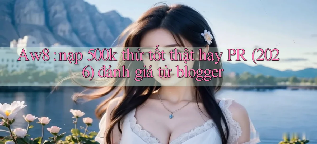 Aw8 nạp 500k thử tốt thật hay PR (2026) đánh giá từ blogger