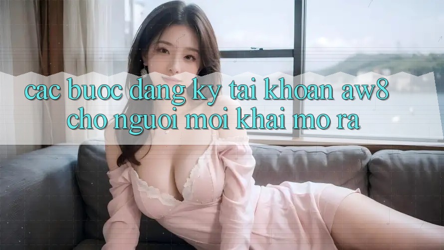 Các bước Đăng Ký Tài Khoản AW8 Cho Người Mới Khai mở ra Các bước Đăng Ký Tài Khoản AW8 Cho Người Mới Khai mở ra