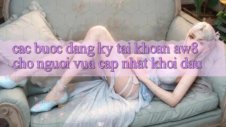 Các bước Đăng Ký Tài Khoản AW8 Cho Người Vừa cập nhật Khởi đầu Các bước Đăng Ký Tài Khoản AW8 Cho Người Vừa cập nhật Khởi đầu