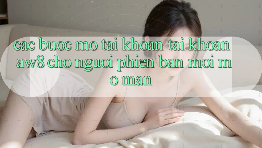 Các bước Mở tài khoản Tài Khoản AW8 Cho Người Phiên bản mới Mở màn Các bước Mở tài khoản Tài Khoản AW8 Cho Người Phiên bản mới Mở màn
