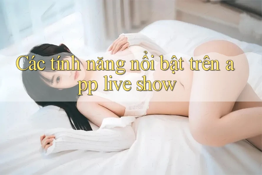 Các tính năng nổi bật trên app live show Các tính năng nổi bật trên app live show