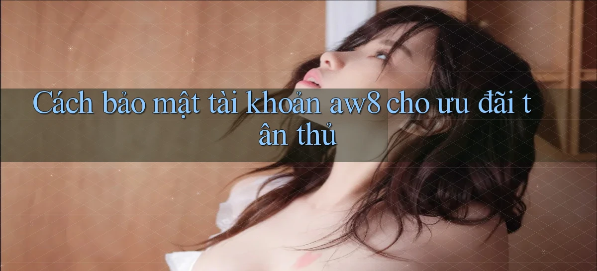 Cách bảo mật tài khoản aw8 cho ưu đãi tân thủ