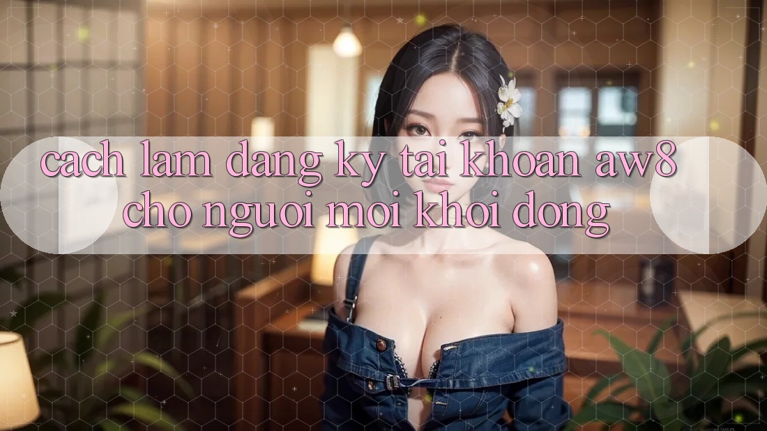 Cách làm Đăng Ký Tài Khoản AW8 Cho Người Mới Khởi động Cách làm Đăng Ký Tài Khoản AW8 Cho Người Mới Khởi động
