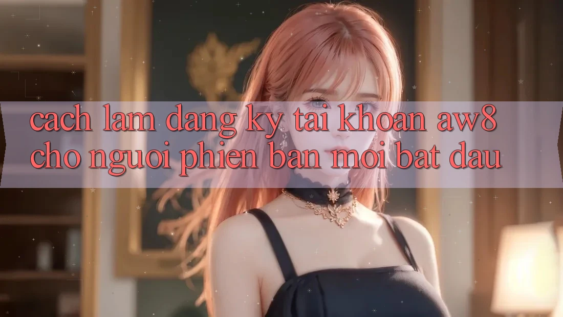 Cách làm Đăng Ký Tài Khoản AW8 Cho Người Phiên bản mới Bắt đầu Cách làm Đăng Ký Tài Khoản AW8 Cho Người Phiên bản mới Bắt đầu
