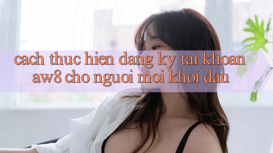 Cách thực hiện Đăng Ký Tài Khoản AW8 Cho Người Mới Khởi đầu Cách thực hiện Đăng Ký Tài Khoản AW8 Cho Người Mới Khởi đầu