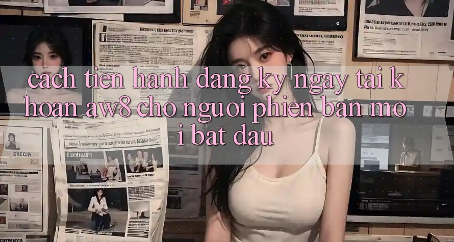 Cách tiến hành Đăng ký ngay Tài Khoản AW8 Cho Người Phiên bản mới Bắt Đầu Cách tiến hành Đăng ký ngay Tài Khoản AW8 Cho Người Phiên bản mới Bắt Đầu