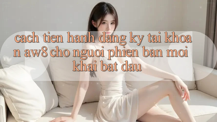 Cách tiến hành Đăng Ký Tài Khoản AW8 Cho Người Phiên bản mới Khai bắt đầu