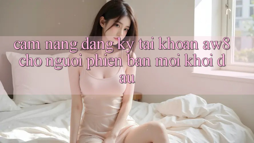 Cẩm nang Đăng Ký Tài khoản AW8 Cho Người Phiên bản mới Khởi đầu Cẩm nang Đăng Ký Tài khoản AW8 Cho Người Phiên bản mới Khởi đầu