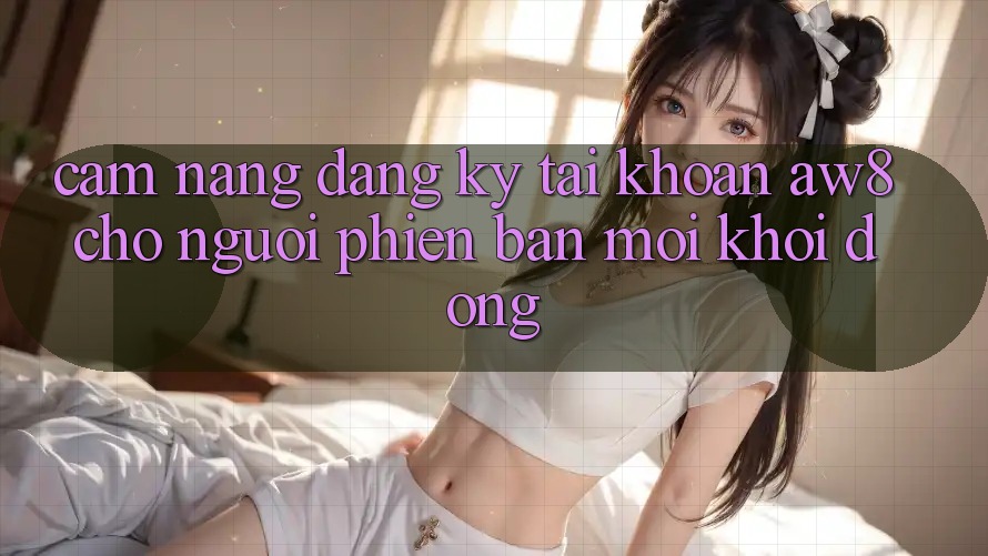 Cẩm nang Đăng Ký Tài Khoản AW8 Cho Người Phiên bản mới Khởi động Cẩm nang Đăng Ký Tài Khoản AW8 Cho Người Phiên bản mới Khởi động