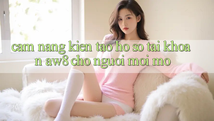 Cẩm nang Kiến tạo hồ sơ Tài Khoản AW8 Cho Người Mới Mở