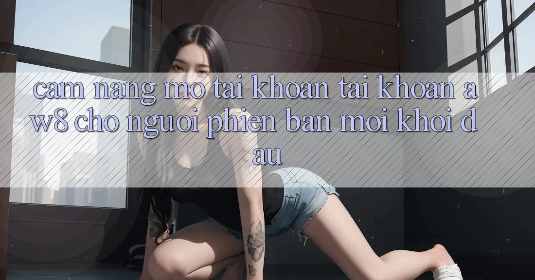 Cẩm nang Mở tài khoản Tài Khoản AW8 Cho Người Phiên bản mới Khởi đầu Cẩm nang Mở tài khoản Tài Khoản AW8 Cho Người Phiên bản mới Khởi đầu