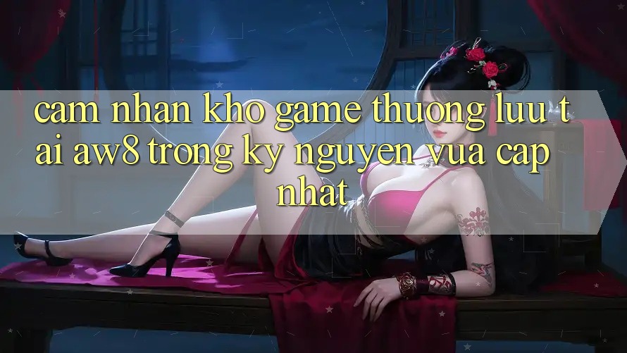 Cảm nhận Kho Game Thượng lưu Tại AW8 Trong Kỷ Nguyên Vừa cập nhật Cảm nhận Kho Game Thượng lưu Tại AW8 Trong Kỷ Nguyên Vừa cập nhật
