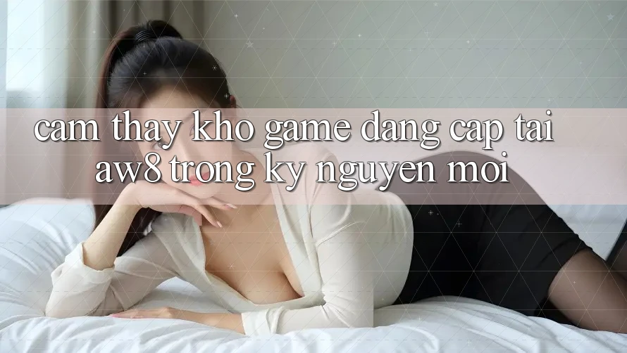 Cảm thấy Kho Game Đẳng Cấp Tại AW8 Trong Kỷ Nguyên Mới