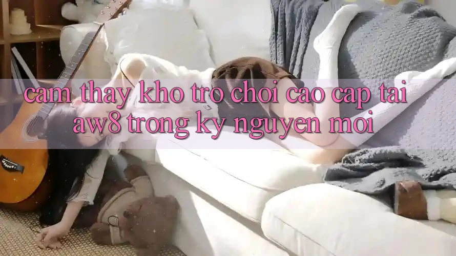 Cảm thấy Kho Trò chơi Cao cấp Tại AW8 Trong Kỷ Nguyên Mới Cảm thấy Kho Trò chơi Cao cấp Tại AW8 Trong Kỷ Nguyên Mới