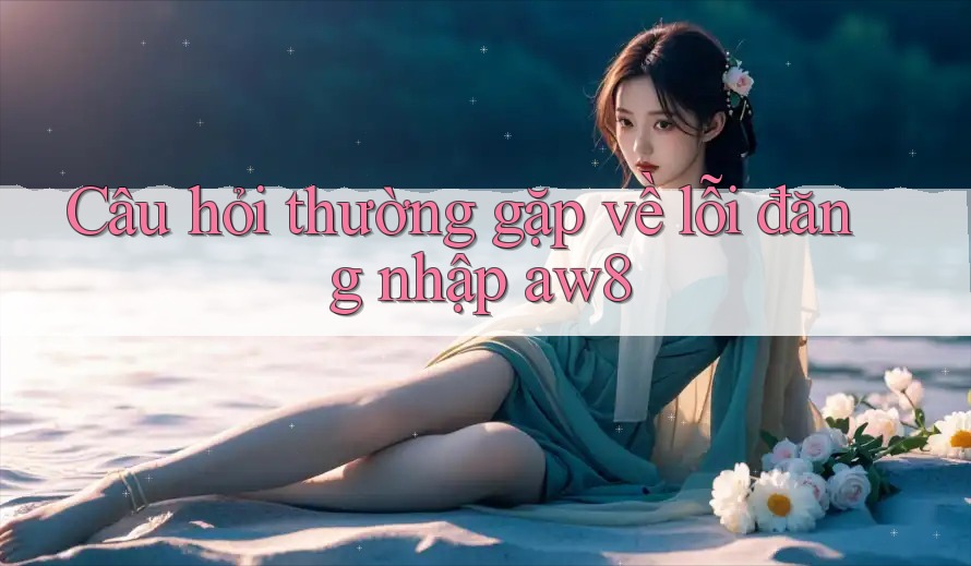 Câu hỏi thường gặp về lỗi đăng nhập aw8 Câu hỏi thường gặp về lỗi đăng nhập aw8