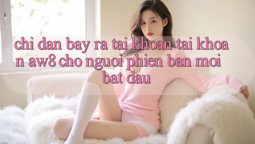 Chỉ dẫn Bày ra tài khoản Tài Khoản AW8 Cho Người Phiên bản mới Bắt Đầu Chỉ dẫn Bày ra tài khoản Tài Khoản AW8 Cho Người Phiên bản mới Bắt Đầu