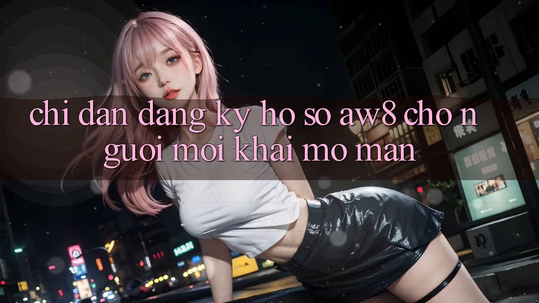 Chỉ dẫn Đăng Ký Hồ sơ AW8 Cho Người Mới Khai mở màn Chỉ dẫn Đăng Ký Hồ sơ AW8 Cho Người Mới Khai mở màn