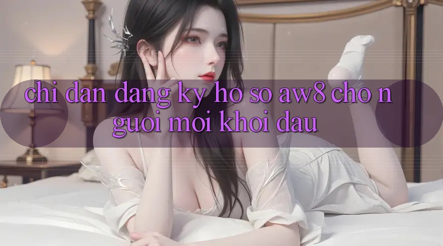 Chỉ dẫn Đăng Ký Hồ sơ AW8 Cho Người Mới Khởi đầu Chỉ dẫn Đăng Ký Hồ sơ AW8 Cho Người Mới Khởi đầu