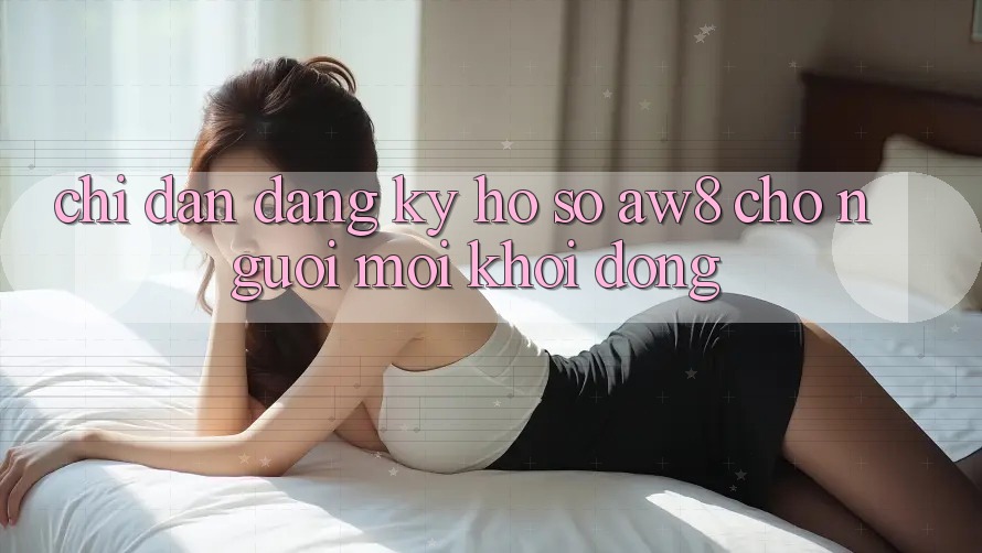 Chỉ dẫn Đăng Ký Hồ sơ AW8 Cho Người Mới Khởi động Chỉ dẫn Đăng Ký Hồ sơ AW8 Cho Người Mới Khởi động