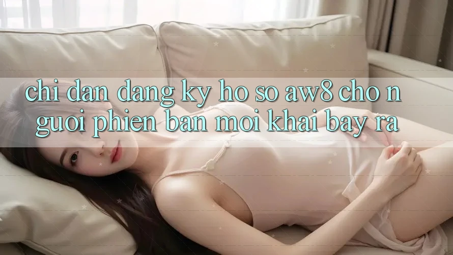 Chỉ dẫn Đăng Ký Hồ sơ AW8 Cho Người Phiên bản mới Khai bày ra Chỉ dẫn Đăng Ký Hồ sơ AW8 Cho Người Phiên bản mới Khai bày ra