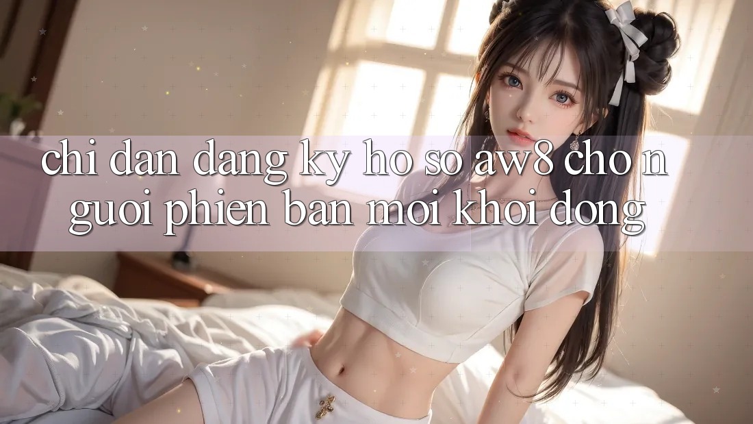 Chỉ dẫn Đăng Ký Hồ sơ AW8 Cho Người Phiên bản mới Khởi động Chỉ dẫn Đăng Ký Hồ sơ AW8 Cho Người Phiên bản mới Khởi động