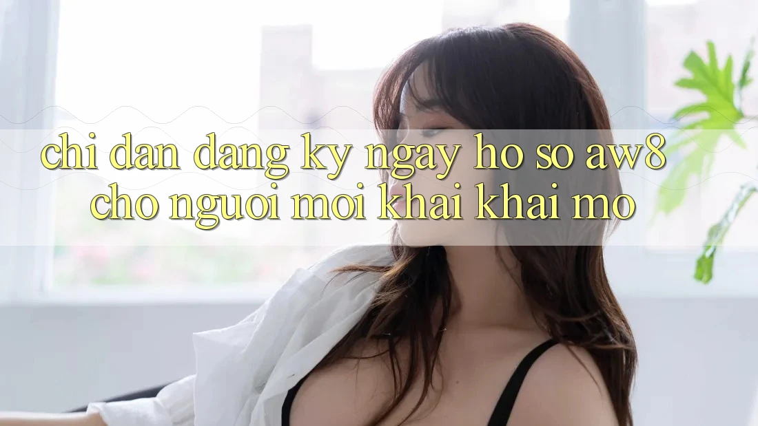 Chỉ dẫn Đăng ký ngay Hồ sơ AW8 Cho Người Mới Khai khai mở Chỉ dẫn Đăng ký ngay Hồ sơ AW8 Cho Người Mới Khai khai mở