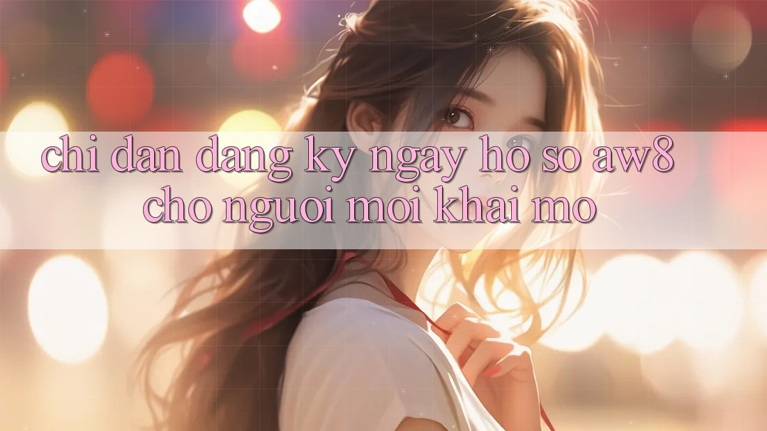 Chỉ dẫn Đăng ký ngay Hồ sơ AW8 Cho Người Mới Khai mở Chỉ dẫn Đăng ký ngay Hồ sơ AW8 Cho Người Mới Khai mở