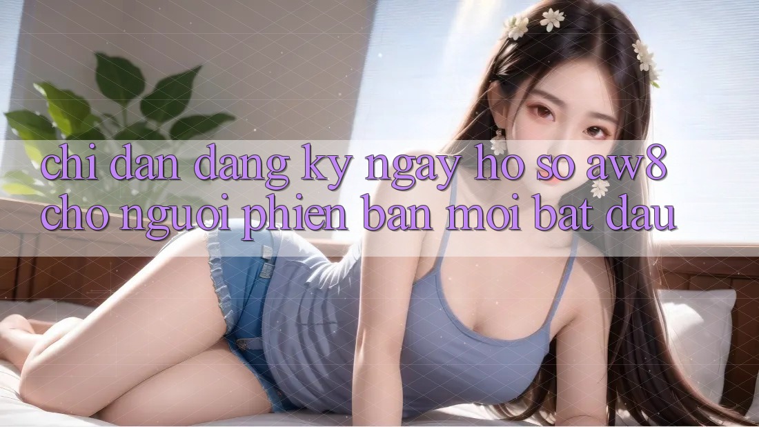 Chỉ dẫn Đăng ký ngay Hồ sơ AW8 Cho Người Phiên bản mới Bắt Đầu
