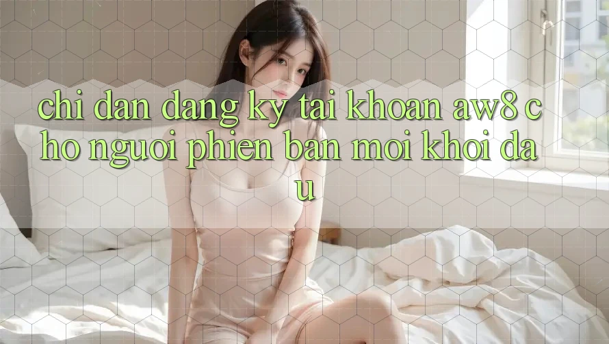Chỉ dẫn Đăng Ký Tài Khoản AW8 Cho Người Phiên bản mới Khởi đầu Chỉ dẫn Đăng Ký Tài Khoản AW8 Cho Người Phiên bản mới Khởi đầu