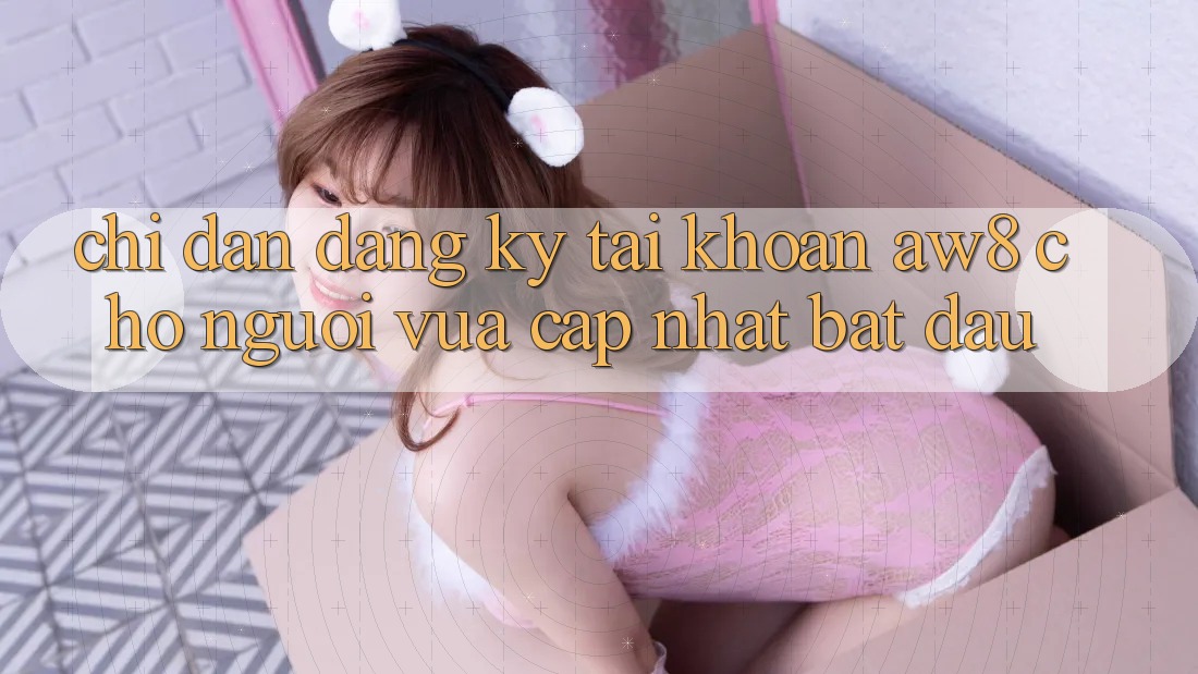 Chỉ dẫn Đăng Ký Tài Khoản AW8 Cho Người Vừa cập nhật Bắt Đầu Chỉ dẫn Đăng Ký Tài Khoản AW8 Cho Người Vừa cập nhật Bắt Đầu