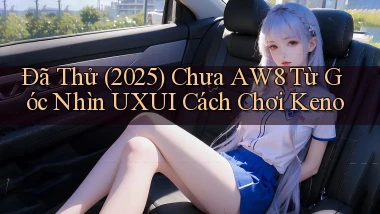 Đã thử (2025) chưa Aw8 từ góc nhìn UXUI cách chơi keno