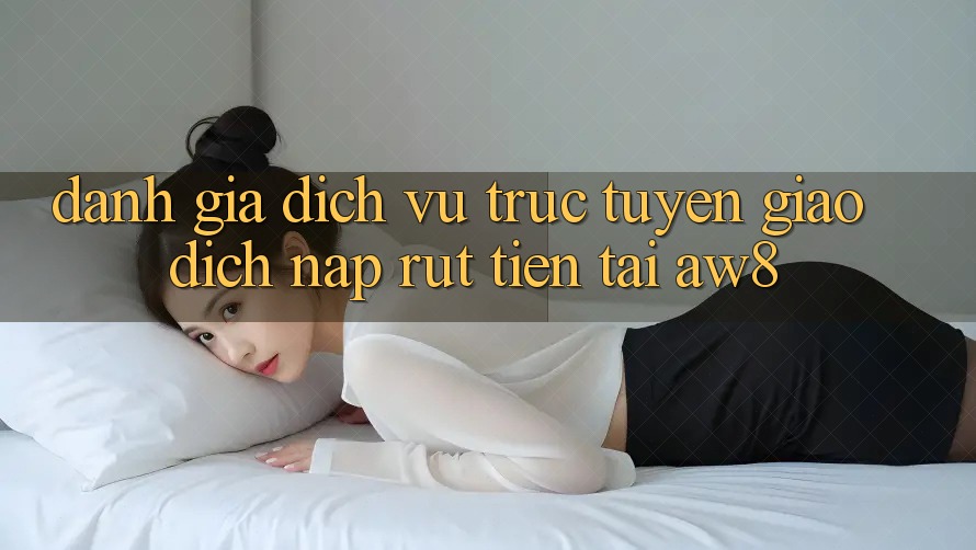 Đánh Giá Dịch vụ trực tuyến Giao Dịch Nạp – Rút Tiền Tại AW8