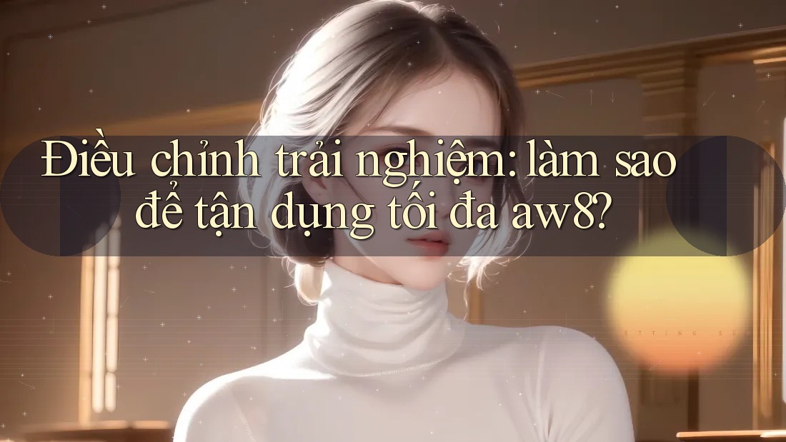 Điều chỉnh trải nghiệm: làm sao để tận dụng tối đa aw8? Điều chỉnh trải nghiệm: làm sao để tận dụng tối đa aw8?