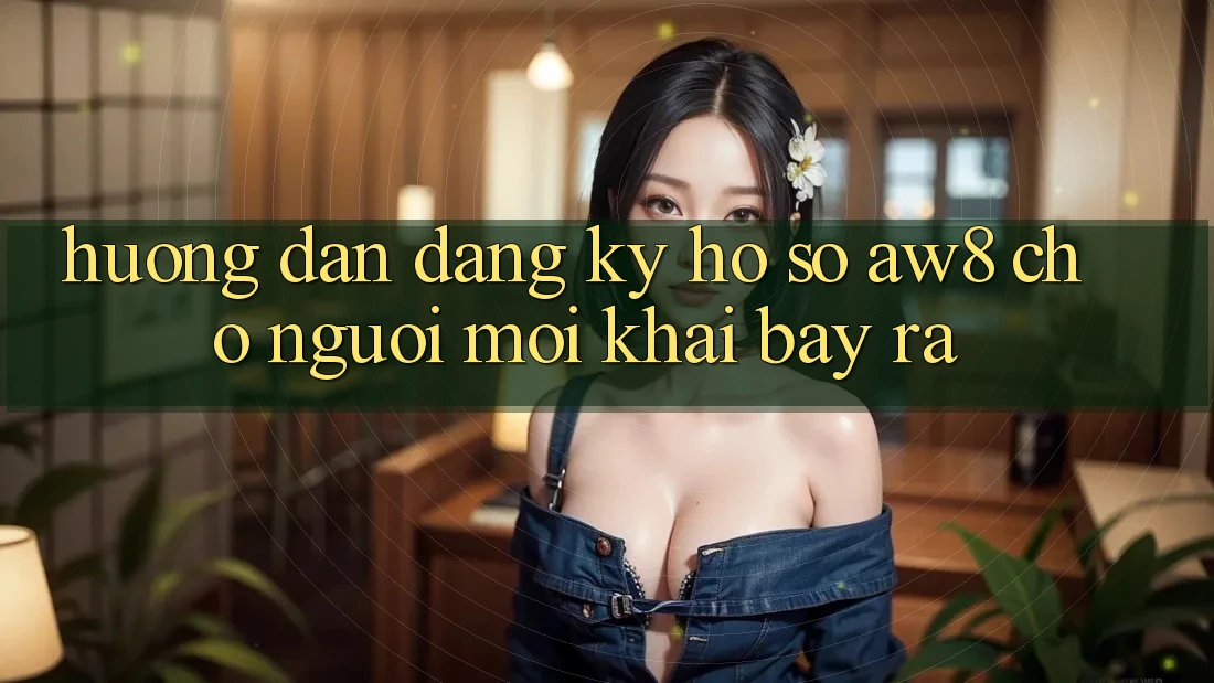 Hướng dẫn Đăng Ký Hồ sơ AW8 Cho Người Mới Khai bày ra