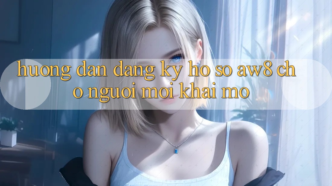 Hướng Dẫn Đăng Ký Hồ sơ AW8 Cho Người Mới Khai mở Hướng Dẫn Đăng Ký Hồ sơ AW8 Cho Người Mới Khai mở
