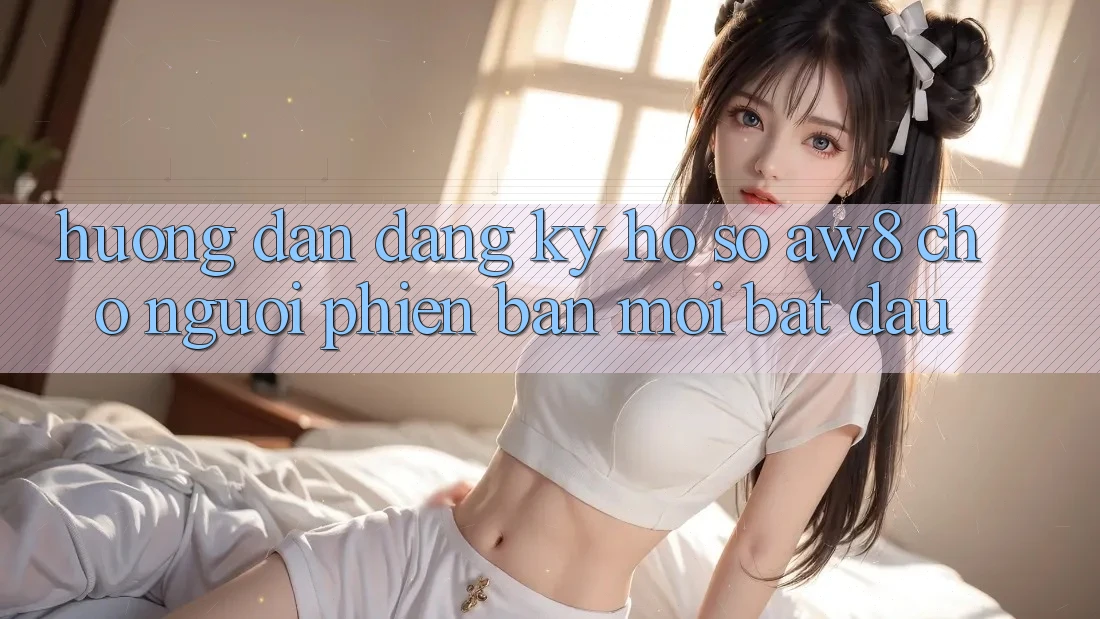 Hướng Dẫn Đăng Ký Hồ sơ AW8 Cho Người Phiên bản mới Bắt Đầu