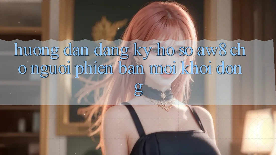 Hướng dẫn Đăng Ký Hồ sơ AW8 Cho Người Phiên bản mới Khởi động Hướng dẫn Đăng Ký Hồ sơ AW8 Cho Người Phiên bản mới Khởi động