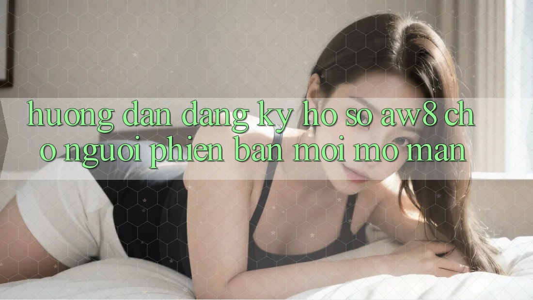 Hướng Dẫn Đăng Ký Hồ sơ AW8 Cho Người Phiên bản mới Mở màn Hướng Dẫn Đăng Ký Hồ sơ AW8 Cho Người Phiên bản mới Mở màn