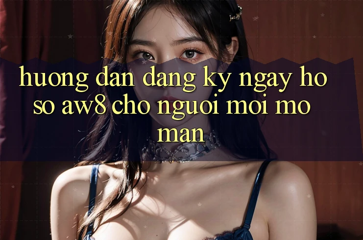 Hướng Dẫn Đăng ký ngay Hồ sơ AW8 Cho Người Mới Mở màn