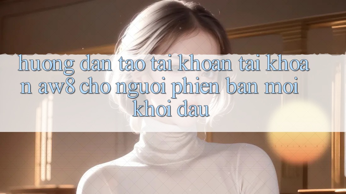 Hướng Dẫn Tạo tài khoản Tài Khoản AW8 Cho Người Phiên bản mới Khởi đầu Hướng Dẫn Tạo tài khoản Tài Khoản AW8 Cho Người Phiên bản mới Khởi đầu