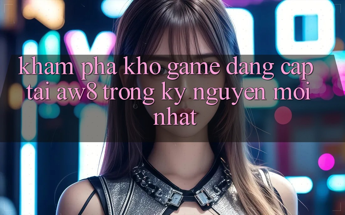 Khám Phá Kho Game Đẳng Cấp Tại AW8 Trong Kỷ Nguyên Mới nhất