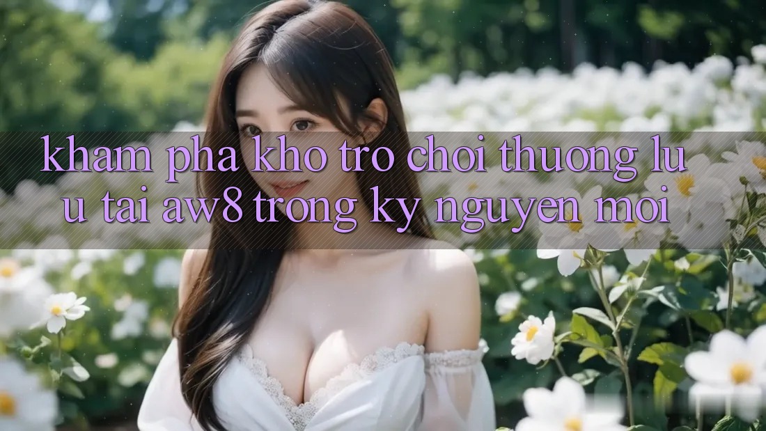 Khám Phá Kho Trò chơi Thượng lưu Tại AW8 Trong Kỷ Nguyên Mới