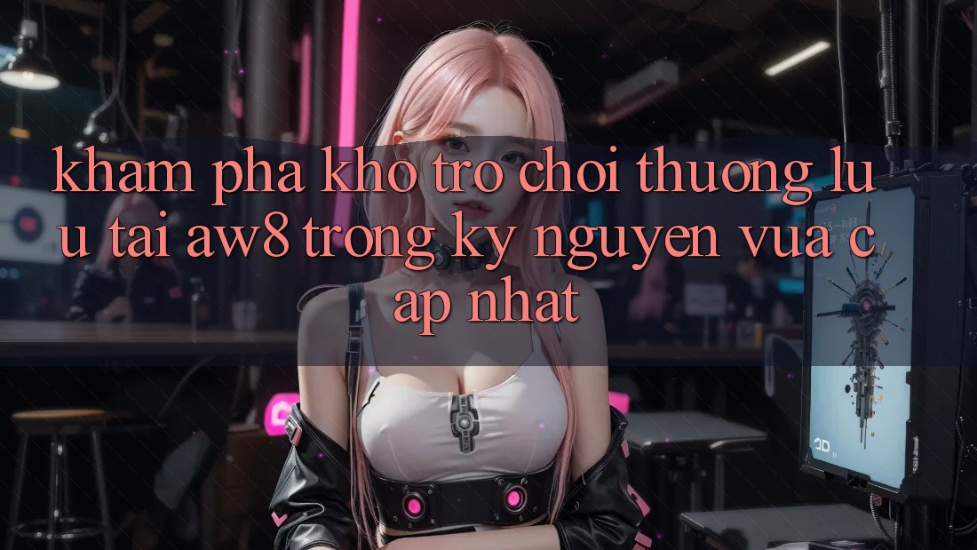 Khám Phá Kho Trò chơi Thượng lưu Tại AW8 Trong Kỷ Nguyên Vừa cập nhật