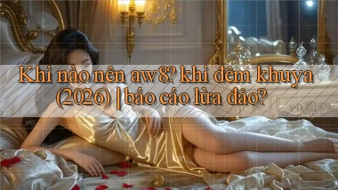 Khi nào nên aw8 khi đêm khuya (2026) báo cáo lừa đảo