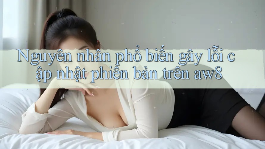 Nguyên nhân phổ biến gây lỗi cập nhật phiên bản trên aw8 Nguyên nhân phổ biến gây lỗi cập nhật phiên bản trên aw8