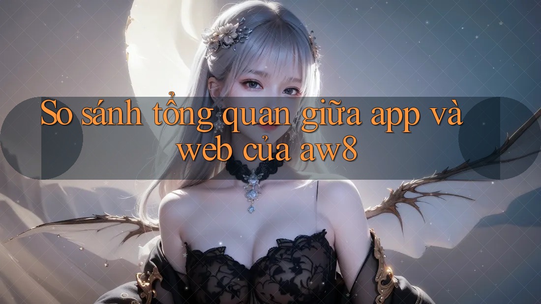 So sánh tổng quan giữa app và web của aw8 So sánh tổng quan giữa app và web của aw8